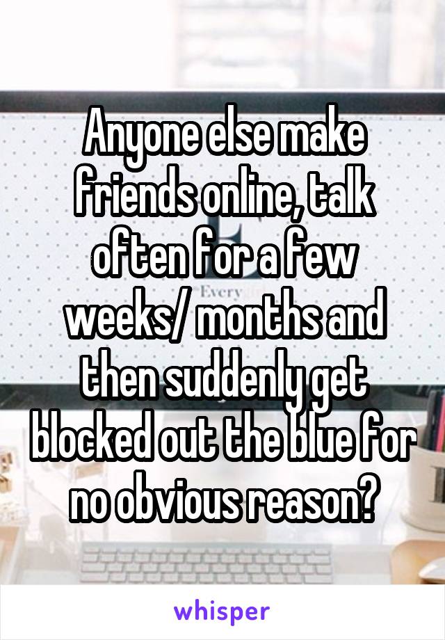 Anyone else make friends online, talk often for a few weeks/ months and then suddenly get blocked out the blue for no obvious reason?