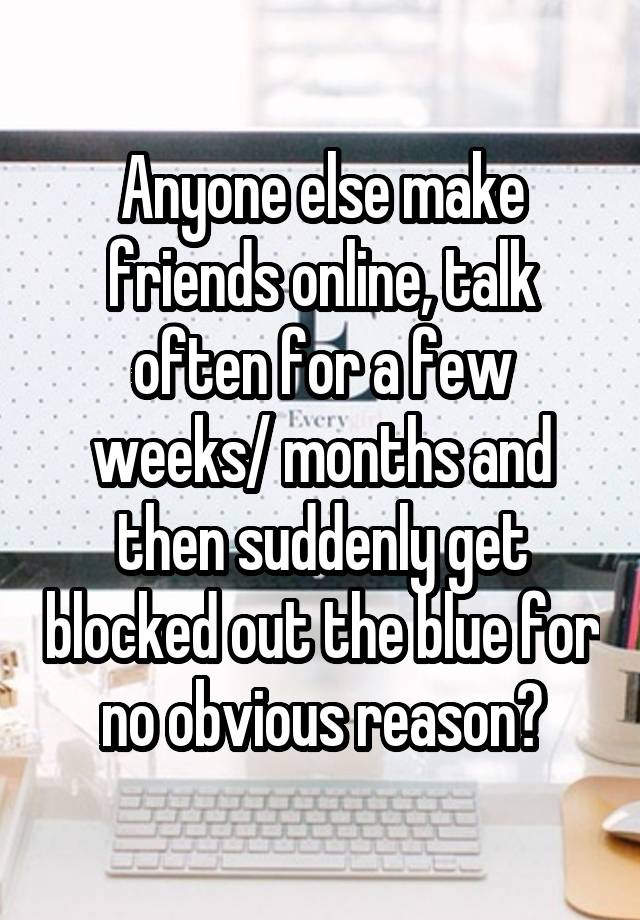 Anyone else make friends online, talk often for a few weeks/ months and then suddenly get blocked out the blue for no obvious reason?