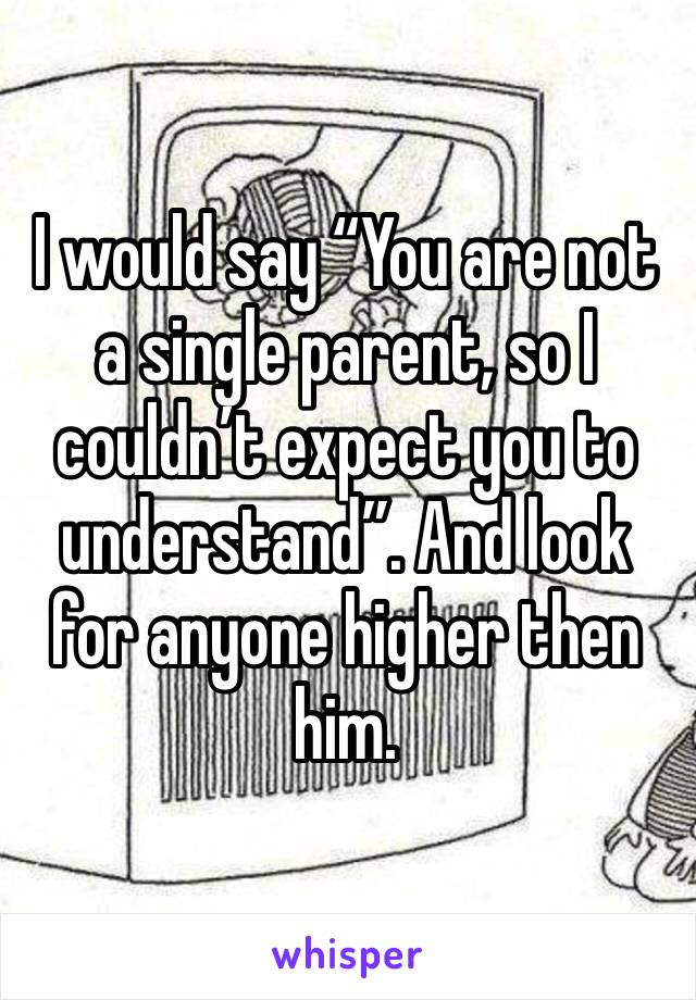 I would say “You are not a single parent, so I couldn’t expect you to understand”. And look for anyone higher then him.