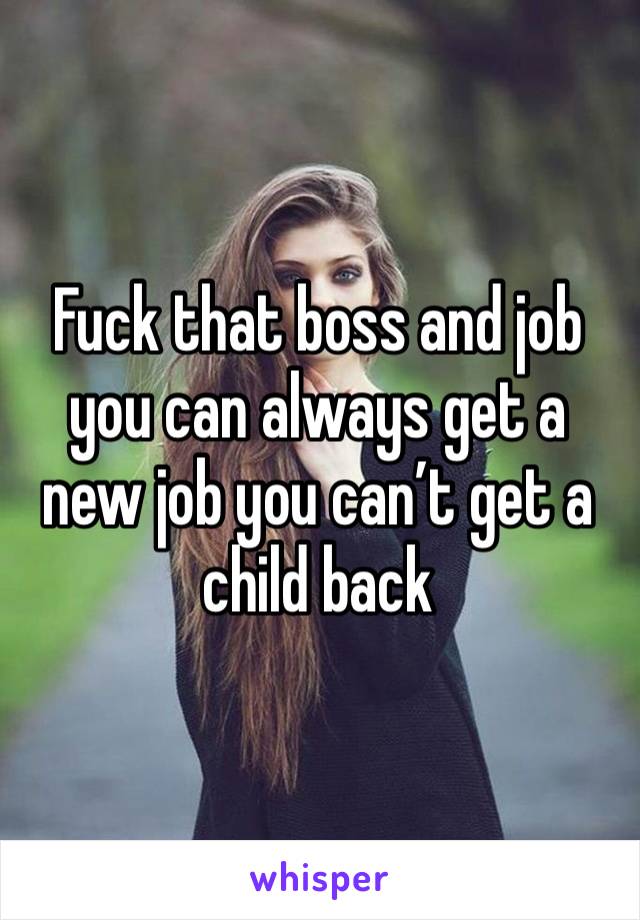 Fuck that boss and job you can always get a new job you can’t get a child back 