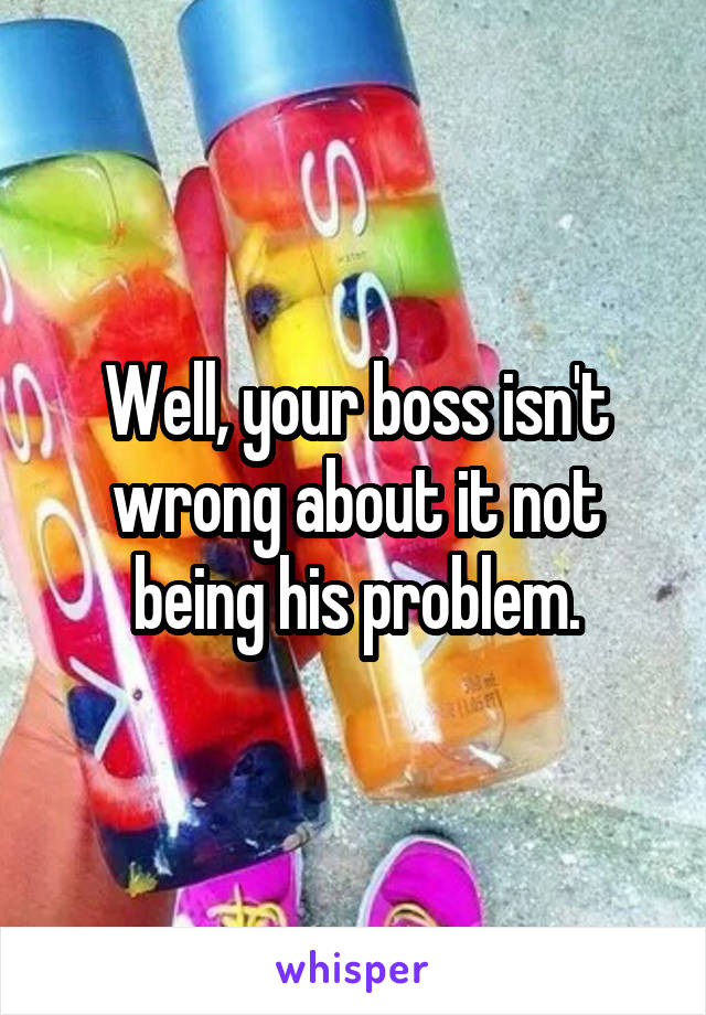 Well, your boss isn't wrong about it not being his problem.