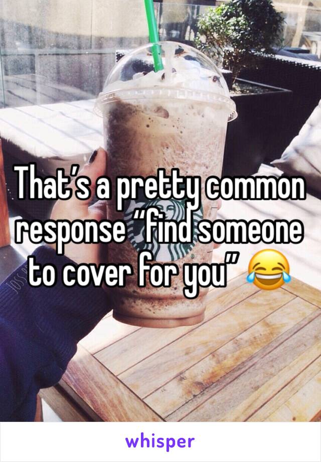 That’s a pretty common response “find someone to cover for you” 😂