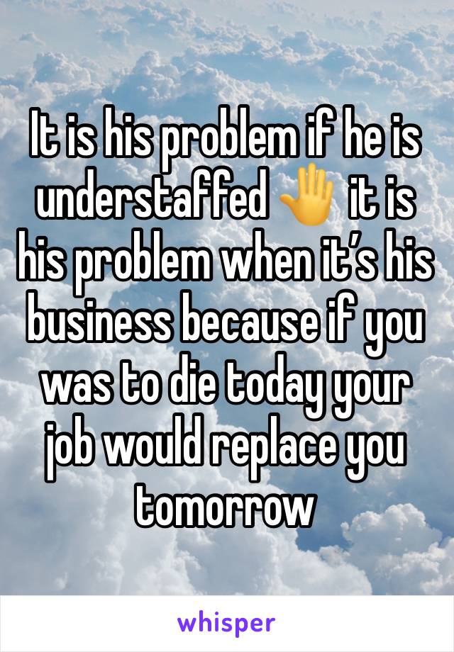 It is his problem if he is understaffed 🤚 it is his problem when it’s his business because if you was to die today your job would replace you tomorrow 