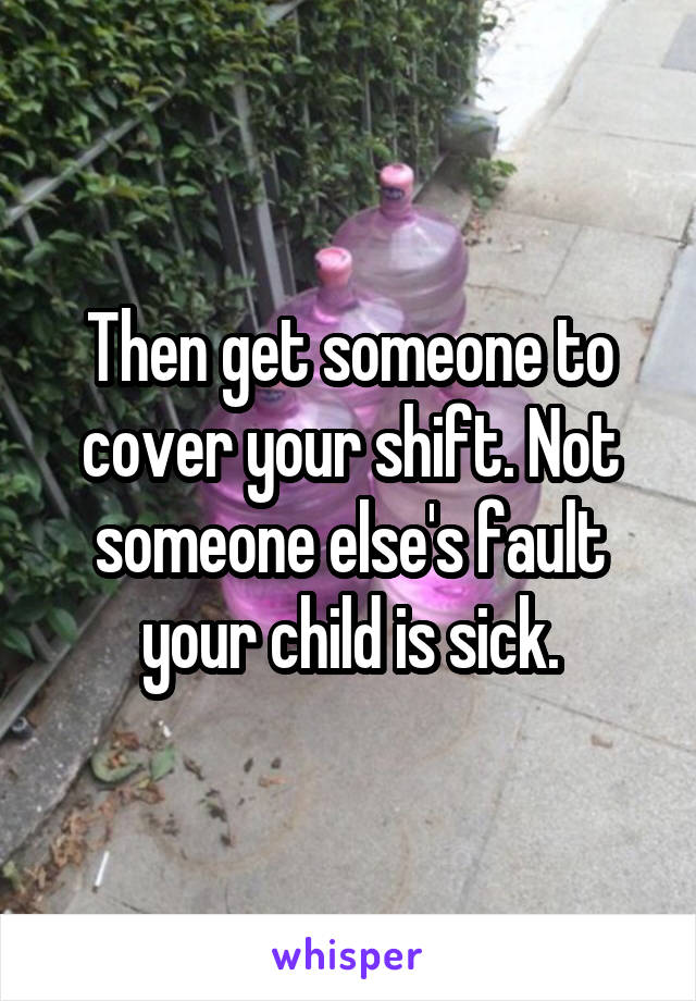 Then get someone to cover your shift. Not someone else's fault your child is sick.