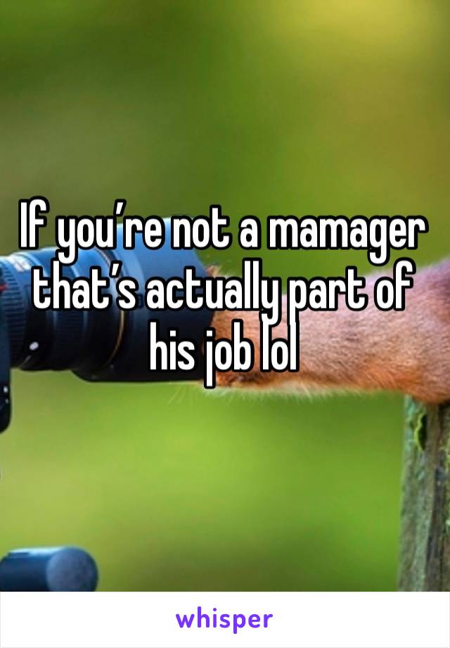 If you’re not a mamager that’s actually part of his job lol
