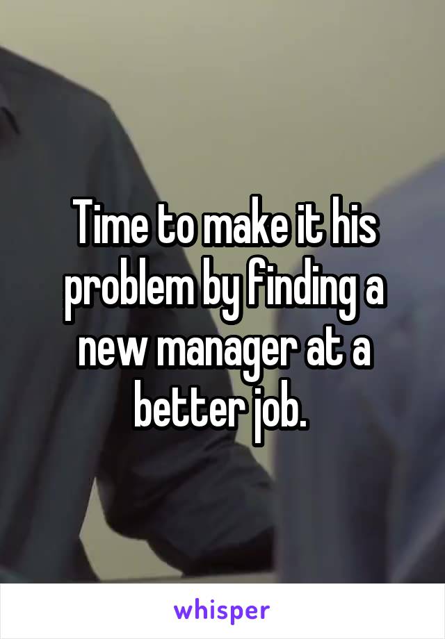 Time to make it his problem by finding a new manager at a better job. 