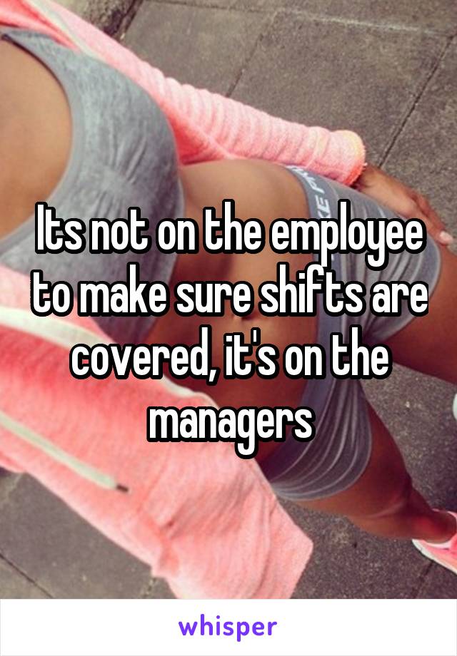 Its not on the employee to make sure shifts are covered, it's on the managers