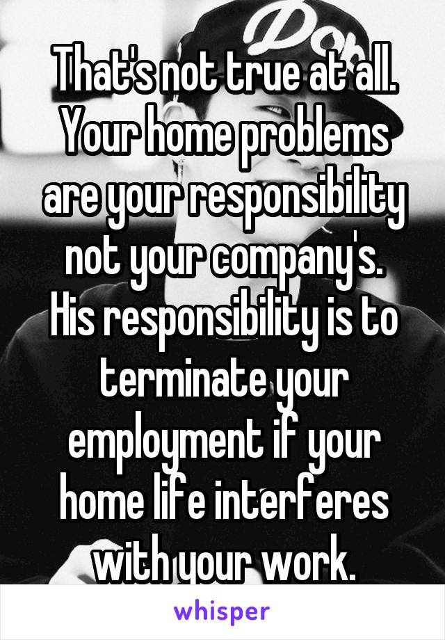 That's not true at all.
Your home problems are your responsibility not your company's.
His responsibility is to terminate your employment if your home life interferes with your work.