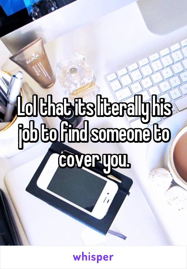 Lol that its literally his job to find someone to cover you.