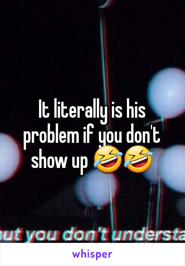 It literally is his problem if you don't show up 🤣🤣