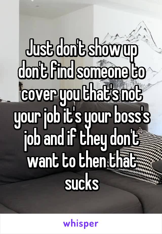 Just don't show up don't find someone to cover you that's not your job it's your boss's job and if they don't want to then that sucks