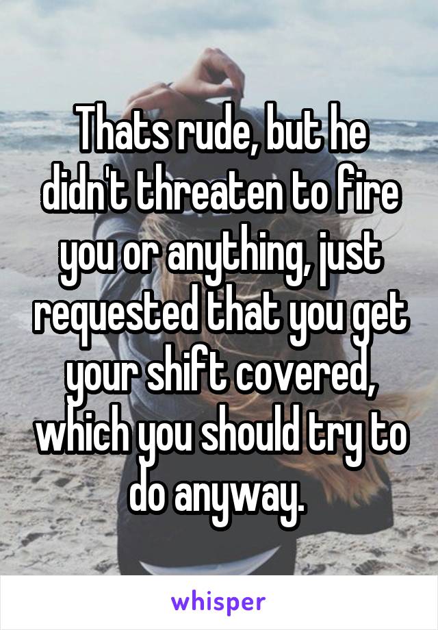 Thats rude, but he didn't threaten to fire you or anything, just requested that you get your shift covered, which you should try to do anyway. 