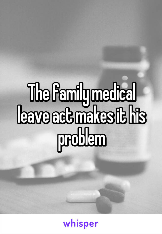 The family medical leave act makes it his problem