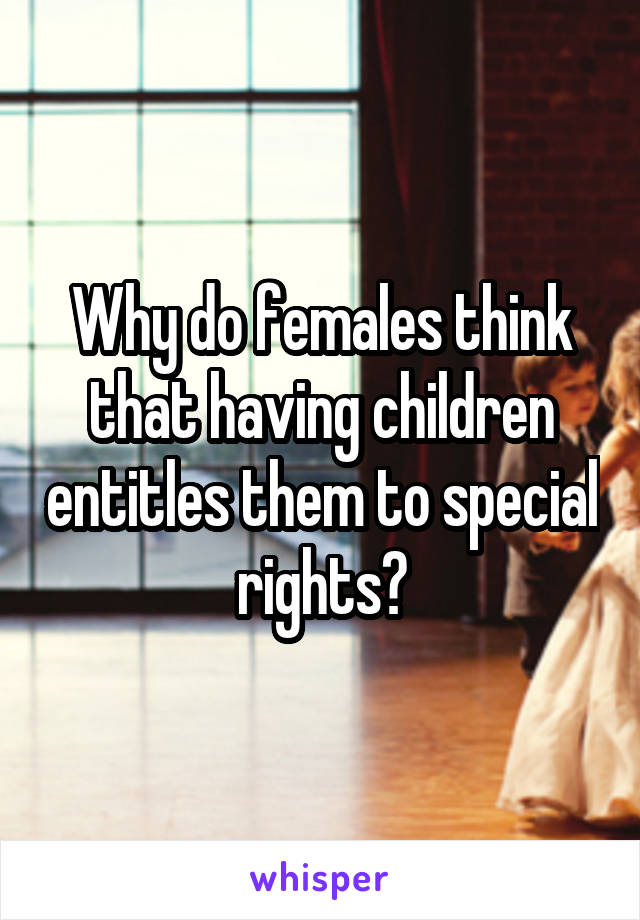 Why do females think that having children entitles them to special rights?