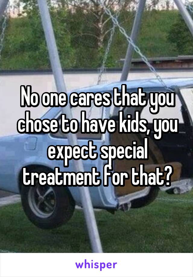 No one cares that you chose to have kids, you expect special treatment for that?