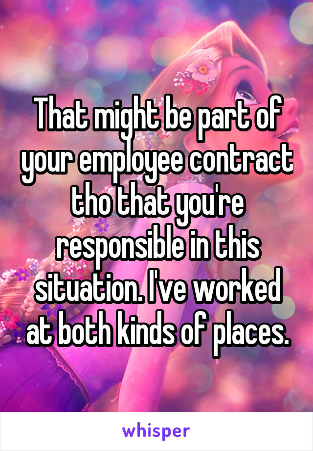 That might be part of your employee contract tho that you're responsible in this situation. I've worked at both kinds of places.