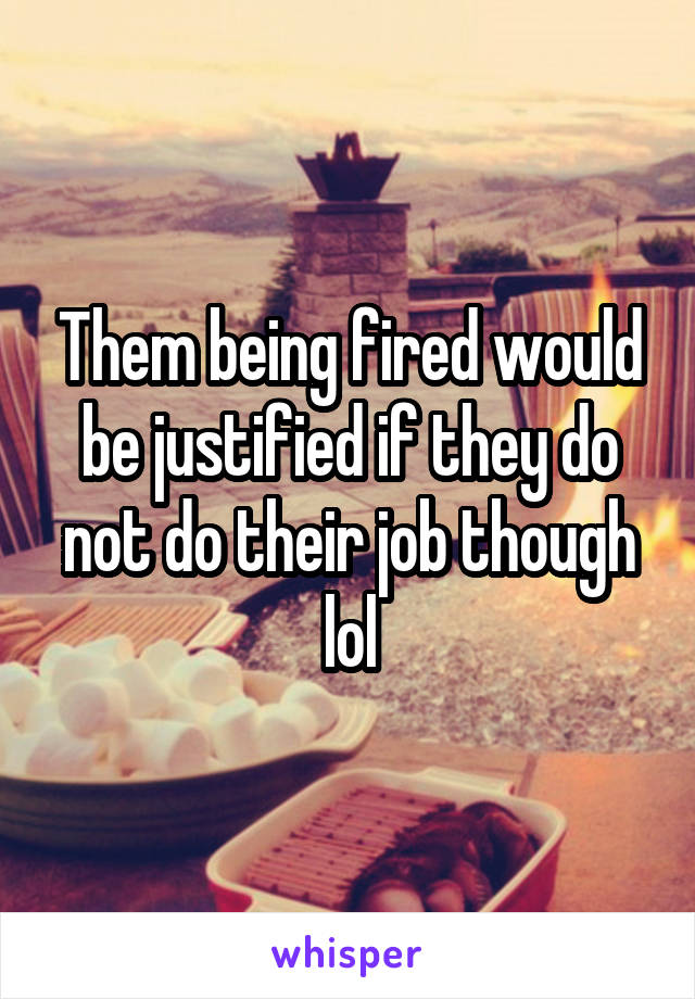 Them being fired would be justified if they do not do their job though lol