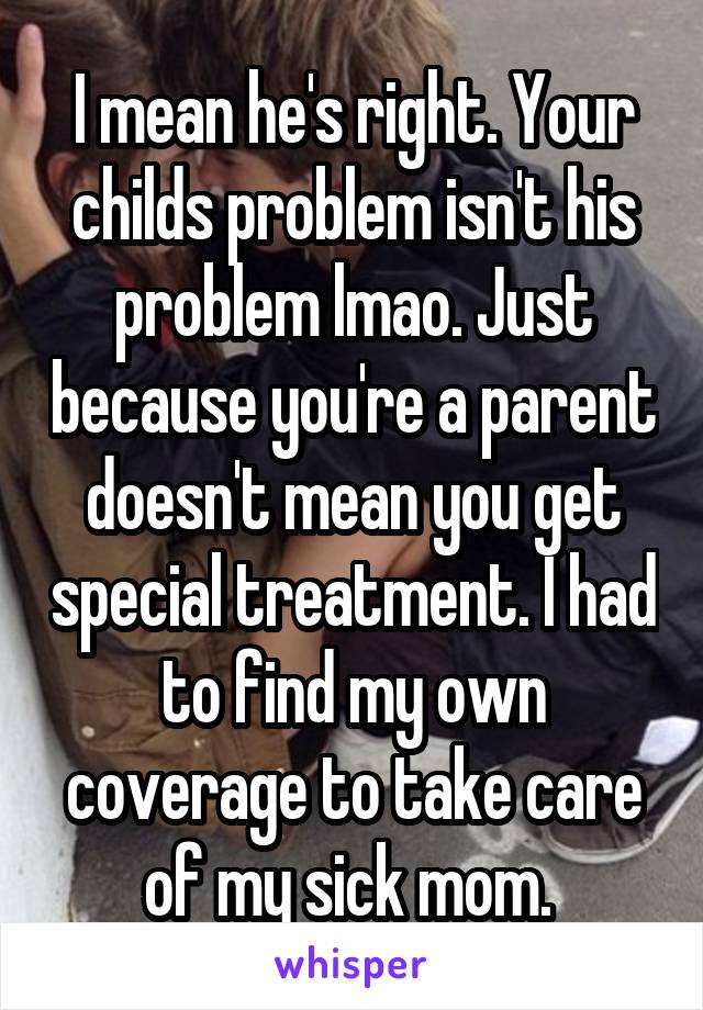 I mean he's right. Your childs problem isn't his problem lmao. Just because you're a parent doesn't mean you get special treatment. I had to find my own coverage to take care of my sick mom. 