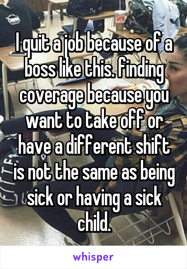 I quit a job because of a boss like this. finding coverage because you want to take off or have a different shift is not the same as being sick or having a sick child.