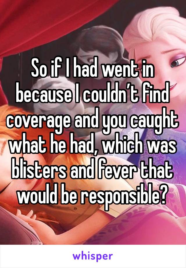 So if I had went in because I couldn’t find coverage and you caught what he had, which was blisters and fever that would be responsible? 