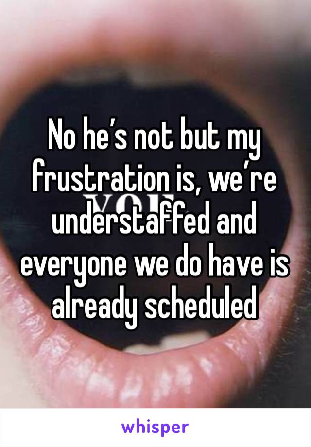 No he’s not but my frustration is, we’re understaffed and everyone we do have is already scheduled 