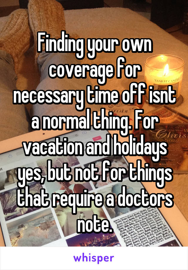 Finding your own coverage for necessary time off isnt a normal thing. For vacation and holidays yes, but not for things that require a doctors note.