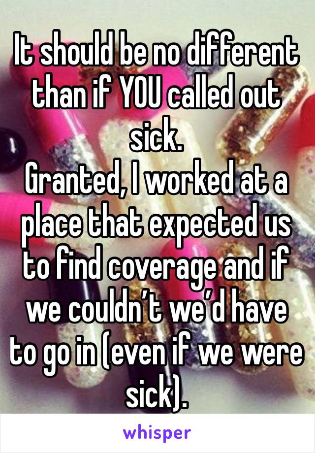 It should be no different than if YOU called out sick.
Granted, I worked at a place that expected us to find coverage and if we couldn’t we’d have to go in (even if we were sick).