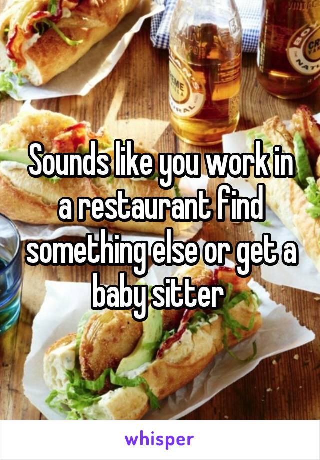 Sounds like you work in a restaurant find something else or get a baby sitter 