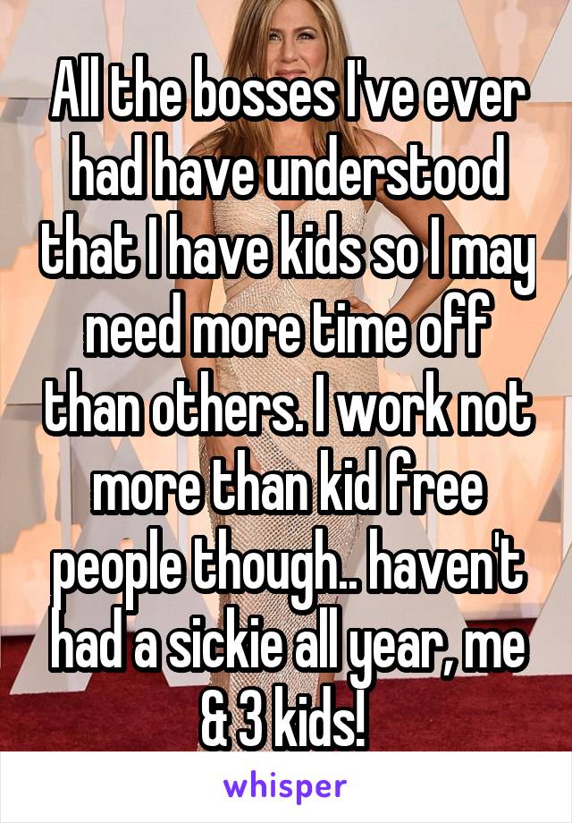 All the bosses I've ever had have understood that I have kids so I may need more time off than others. I work not more than kid free people though.. haven't had a sickie all year, me & 3 kids! 