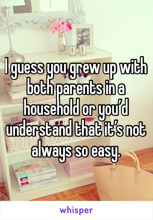 I guess you grew up with both parents in a household or you’d understand that it’s not always so easy.