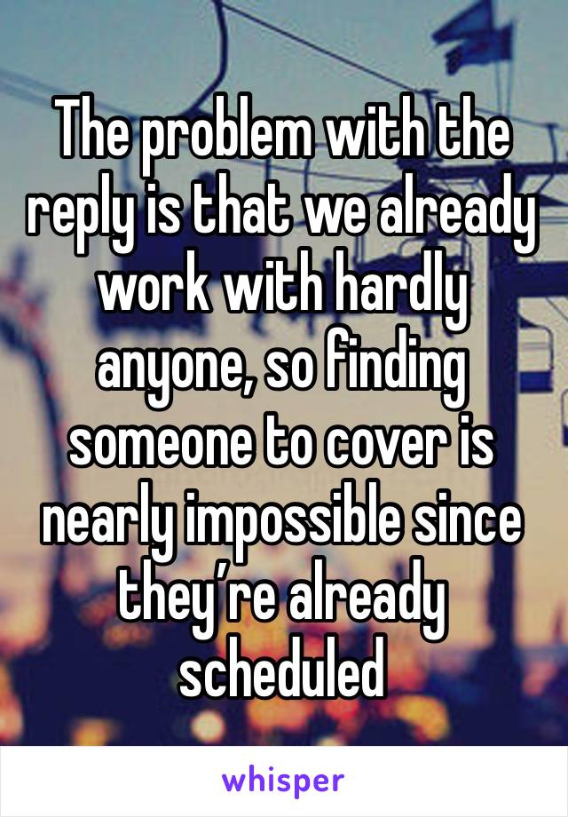 The problem with the reply is that we already work with hardly anyone, so finding someone to cover is nearly impossible since they’re already scheduled 