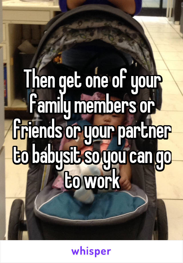 Then get one of your family members or friends or your partner to babysit so you can go to work