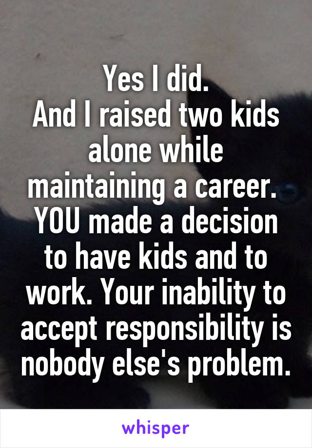 Yes I did.
And I raised two kids alone while maintaining a career. 
YOU made a decision to have kids and to work. Your inability to accept responsibility is nobody else's problem.