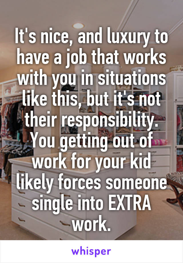 It's nice, and luxury to have a job that works with you in situations like this, but it's not their responsibility. You getting out of work for your kid likely forces someone single into EXTRA work.