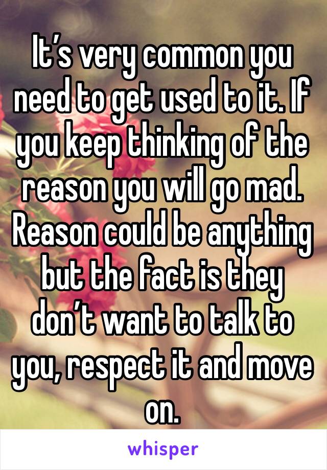 It’s very common you need to get used to it. If you keep thinking of the reason you will go mad. Reason could be anything but the fact is they don’t want to talk to you, respect it and move on.