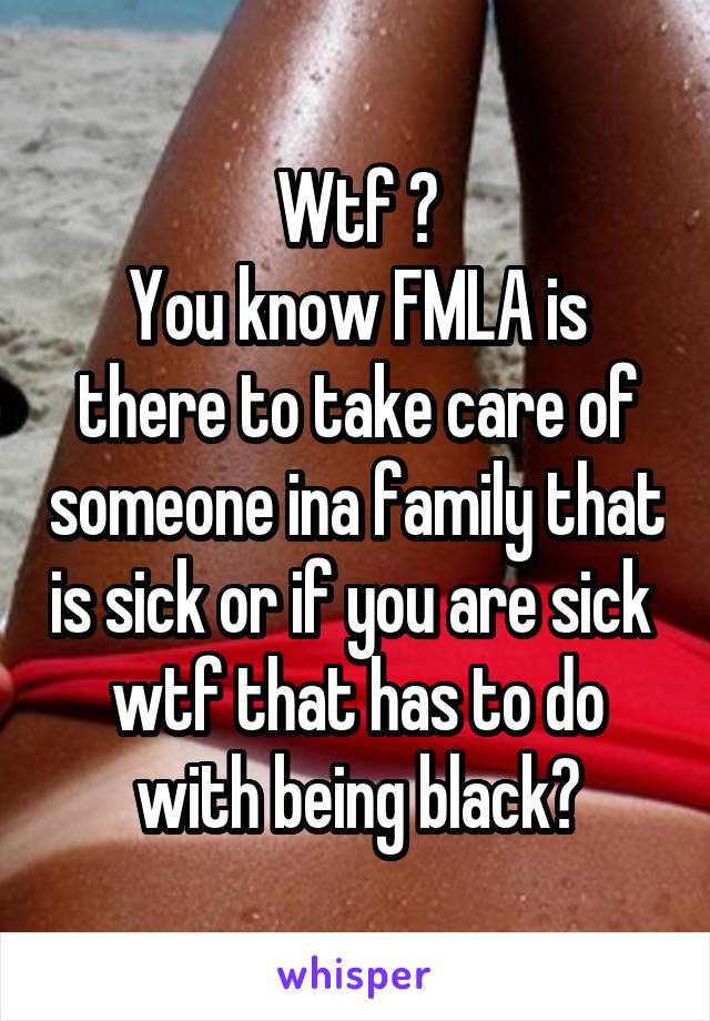 Wtf ?
You know FMLA is there to take care of someone ina family that is sick or if you are sick  wtf that has to do with being black?