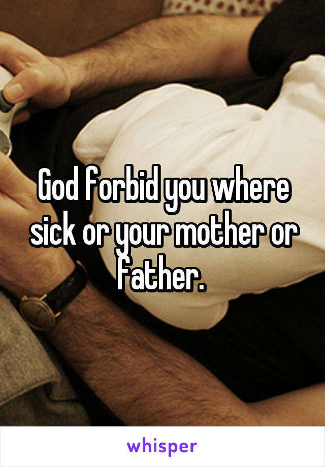 God forbid you where sick or your mother or father. 