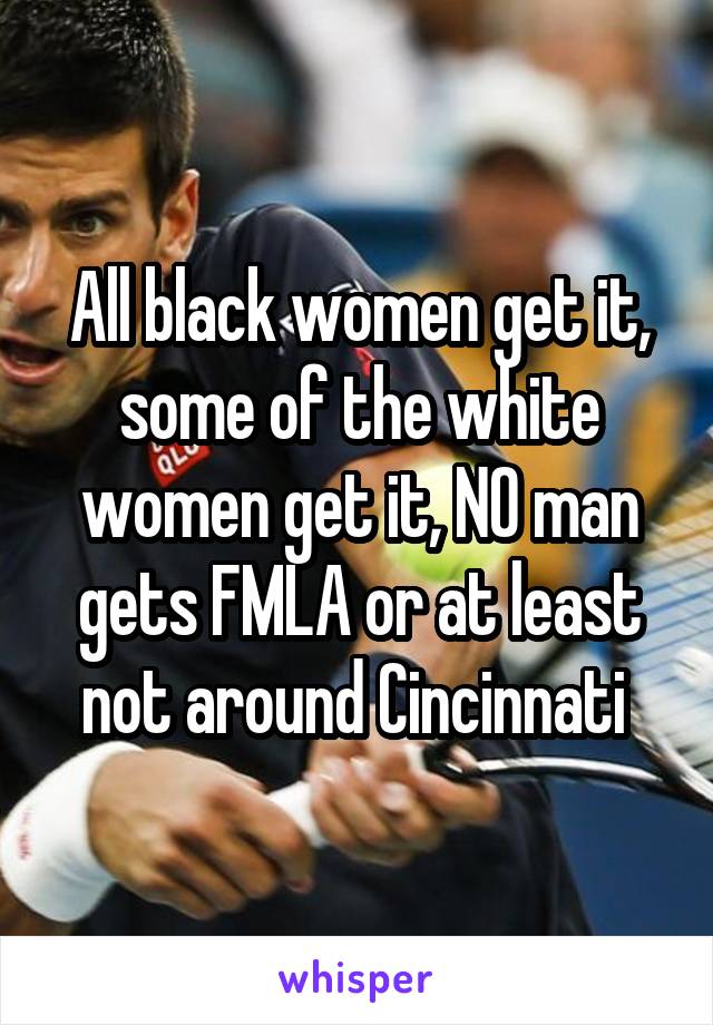 All black women get it, some of the white women get it, NO man gets FMLA or at least not around Cincinnati 