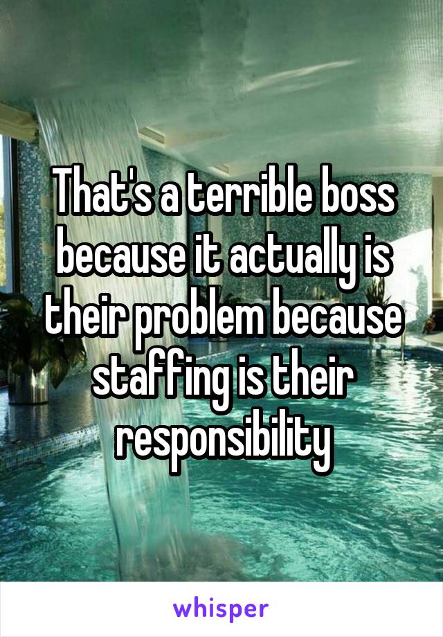 That's a terrible boss because it actually is their problem because staffing is their responsibility