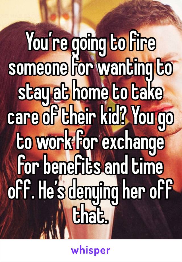 You’re going to fire someone for wanting to stay at home to take care of their kid? You go to work for exchange for benefits and time off. He’s denying her off that. 