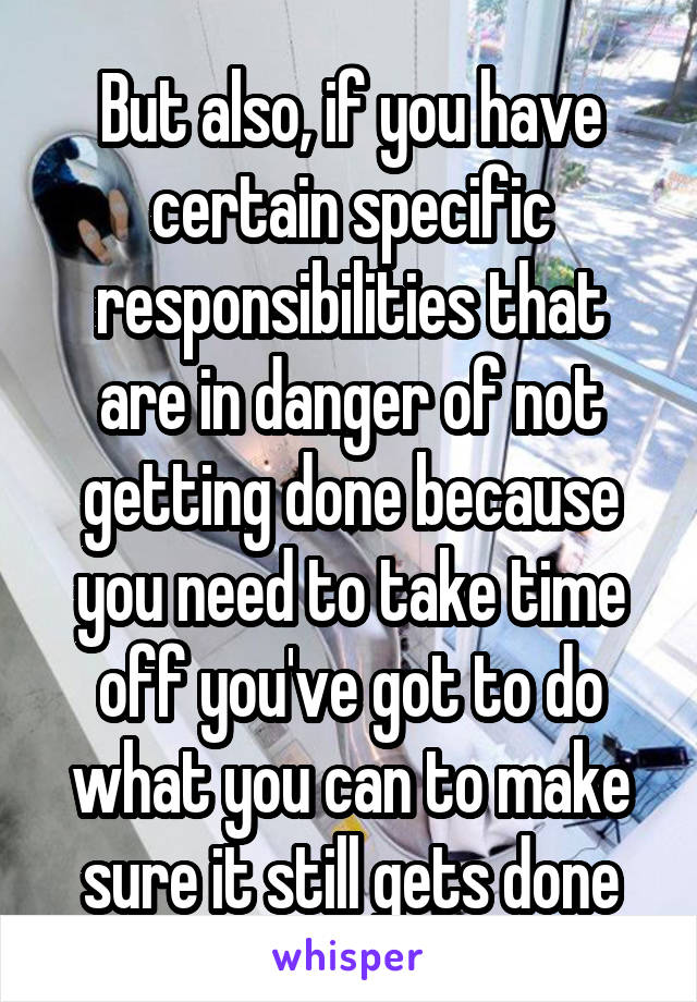 But also, if you have certain specific responsibilities that are in danger of not getting done because you need to take time off you've got to do what you can to make sure it still gets done