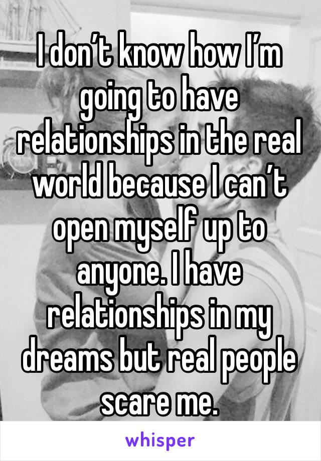 I don’t know how I’m going to have relationships in the real world because I can’t open myself up to anyone. I have relationships in my dreams but real people scare me.