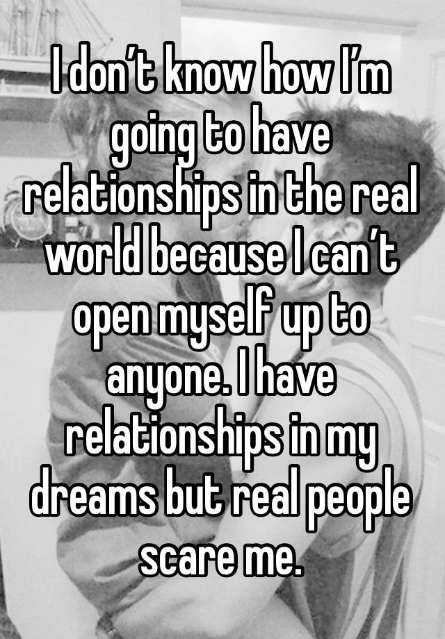 I don’t know how I’m going to have relationships in the real world because I can’t open myself up to anyone. I have relationships in my dreams but real people scare me.