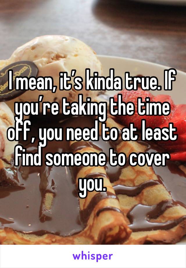 I mean, it’s kinda true. If you’re taking the time off, you need to at least find someone to cover you.