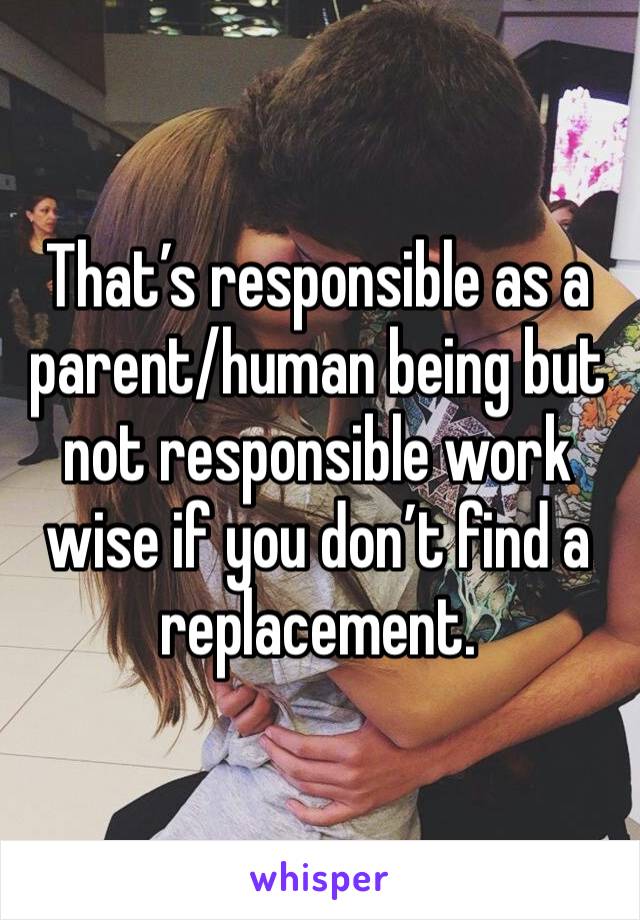 That’s responsible as a parent/human being but not responsible work wise if you don’t find a replacement. 