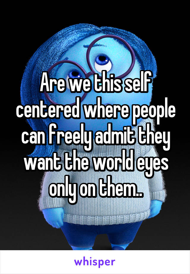 Are we this self centered where people can freely admit they want the world eyes only on them..