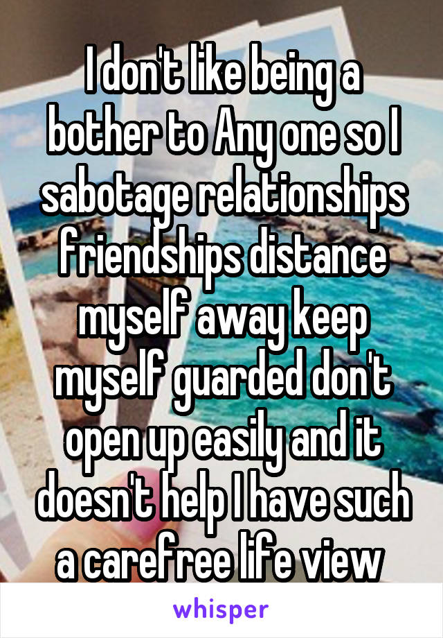 I don't like being a bother to Any one so I sabotage relationships friendships distance myself away keep myself guarded don't open up easily and it doesn't help I have such a carefree life view 