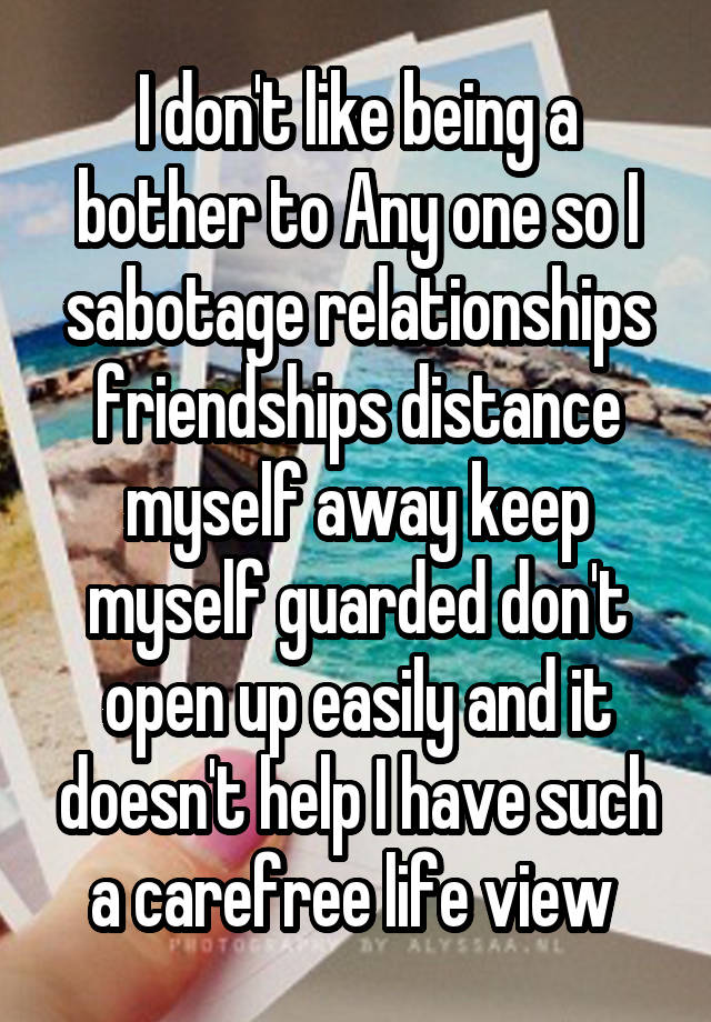 I don't like being a bother to Any one so I sabotage relationships friendships distance myself away keep myself guarded don't open up easily and it doesn't help I have such a carefree life view 