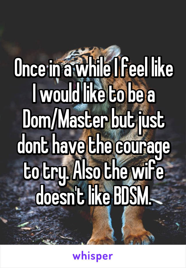 Once in a while I feel like I would like to be a Dom/Master but just dont have the courage to try. Also the wife doesn't like BDSM.