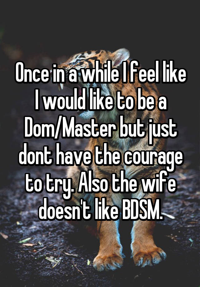 Once in a while I feel like I would like to be a Dom/Master but just dont have the courage to try. Also the wife doesn't like BDSM.